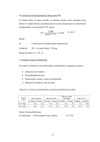 B. Coeficiente de Simultaneidad o Mayoración [M]

El caudal medio de aguas servidas se utilizará siempre como parámetro para
obtener el caudal máximo instantáneo para lo cual se afectará por el coeficiente de
simultaneidad o de mayoración “M” igual a:

                                                                    Ec. II.15


Donde:

M               : Coeficiente de Simultaneidad o Mayoración

Condición       : M = 4, cuando Qmds < 4 lt/seg

Rango de límites 1.5 < M < 4.


C. Caudal de Aguas de Infiltración.

El caudal de infiltración será determinado considerando los siguientes aspectos:

         Altura del nivel freático
         Permeabilidad del suelo
         Dimensiones, estados y tipos de alcantarillas
         Material de la tubería y tipo de unión


Tabla II.16.1 Valores de Infiltración en tubería Q infiltración (lt/s/km).


                                                          Tubo de Arcilla
    Tipo de     Tubo Cemento         Tubo de Arcilla        Vitrificada           Tubo P. V. C.
    Unión
              Cemento     Caucho    Cemento     Caucho Cemento      Caucho      Pegante    Caucho
N. F. Bajo          0.5       0.2        0.5        0.1       0.2        0.1         0.1      0.05
N. F. Alto          0.8       0.2        0.7        0.1       0.3        0.1        0.15       0.5


Fuente: Normas Bolivianas
Q. infiltración = 0.50 lt/seg/km*Long. Tubería.                  Ec. II.16




                                               72
 