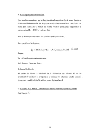 E. Caudal por conexiones erradas.

Son aquellas conexiones que se han considerado contribución de aguas lluvias en
el alcantarillado sanitario, por lo que no se deberían admitir estas conexiones, en
tanto para considerar o tomar en cuenta posibles conexiones, seguiremos el
parámetro del Ex – IEOS el cual nos dice:


Para el diseño se considerará una cantidad de 80.0 lt/hab/día.


La expresión es la siguiente:


                                                                     Ec. II.17

Donde:

Qe = Caudal por conexiones erradas

Pob. futura = Población futura


F. Caudal de Diseño.

El caudal de diseño a utilizarse en la evaluación del sistema de red de
alcantarillado sanitario, se compone de la suma de tres afluentes: Caudal sanitario
doméstico, caudales de infiltración y aguas ilícitas a la red.



G. Esquema de la Red de Alcantarillado Sanitario del Barrio Gustavo Andrade.

[Ver Anexo 3].




                                          73
 