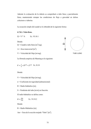 Además la evaluación de la tubería se comprobará a tubo lleno y parcialmente
lleno, manteniendo siempre las condiciones de flujo a gravedad en dichos
colectores o tuberías.


La ecuación simple del caudal se lo obtendrá de la siguiente forma:

6.7.8.1. Tubo lleno.

Q=V*A             Ec. VI.18.1

Donde:
Q = Caudal a tubo lleno [m3/seg].

A = Área transversal [m2].

V = Velocidad del flujo [m/seg].

La fórmula empírica de Manning es la siguiente:


                         Ec. II.18


Donde:

V = Velocidad del flujo [m/seg].

n = Coeficiente de rugosidad [adimensional]

R = Radio hidráulico [m].

S = Pendiente del tubo [m/m] en fracción.

El radio hidráulico se define como:

               Ec. VI.18.2

Donde:

R = Radio Hidráulico [m].

Am = Área de la sección mojada “Tubo” [m2].




                                       75
 