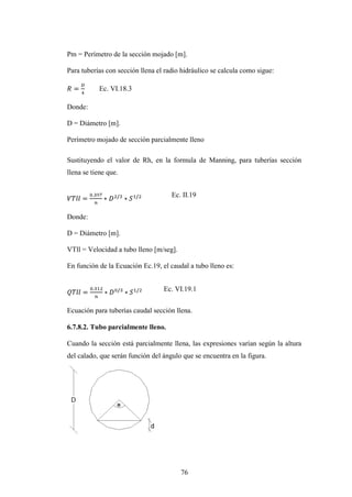 Pm = Perímetro de la sección mojado [m].

Para tuberías con sección llena el radio hidráulico se calcula como sigue:

            Ec. VI.18.3

Donde:

D = Diámetro [m].

Perímetro mojado de sección parcialmente lleno

Sustituyendo el valor de Rh, en la formula de Manning, para tuberías sección
llena se tiene que.


                                     Ec. II.19


Donde:

D = Diámetro [m].

VTll = Velocidad a tubo lleno [m/seg].

En función de la Ecuación Ec.19, el caudal a tubo lleno es:


                                  Ec. VI.19.1


Ecuación para tuberías caudal sección llena.

6.7.8.2. Tubo parcialmente lleno.

Cuando la sección está parcialmente llena, las expresiones varían según la altura
del calado, que serán función del ángulo que se encuentra en la figura.




                                         76
 