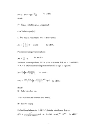 Ec. VI.19.2

Donde:


  = Ángulo central (en grado sexagesimal)


d = Calado de agua [m].


El Área mojada parcialmente lleno se define como:


                                         Ec. VI.19.3


Perímetro mojado parcialmente lleno


                       Ec. VI.19.4

Sustituyen estas expresiones de Am y Pm en el valor de R de la Ecuación Ec.
VI19.5, en tuberías con sección parcialmente lleno se logra lo siguiente.


                             Ec. VI.19.5



                                                   Ec. VI.19.6


Donde:
R = Radio hidráulico [m].


VPll = velocidad parcialmente llena [m/seg].


D = diámetro en [m].


En función de la Ecuación Ec.VI.19.7, el caudal parcialmente lleno es:

                                                                      Ec. VI.19.7




                                          77
 