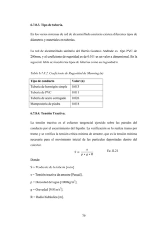 6.7.8.3. Tipo de tubería.

En los varios sistemas de red de alcantarillado sanitario existen diferentes tipos de
diámetros y materiales en tuberías.


La red de alcantarillado sanitario del Barrio Gustavo Andrade es tipo PVC de
200mm, y el coeficiente de rugosidad es de 0.011 es un valor a dimensional. En la
siguiente tabla se muestra los tipos de tuberías como su rugosidad n.


Tabla 6.7.8.2. Coeficiente de Rugosidad de Manning (n)

Tipo de conducto                 Valor (n)
Tubería de hormigón simple       0.013
Tubería de PVC                   0.011
Tubería de acero corrugado       0.026
Mampostería de piedra            0.018

6.7.8.4. Tensión Tractiva.

La tensión tractiva es el esfuerzo tangencial ejercido sobre las paredes del
conducto por el escurrimiento del líquido. La verificación se lo realiza tramo por
tramo y se verifica la tensión crítica mínima de arrastre, que es la tensión mínima
necesaria para el movimiento inicial de las partículas depositadas dentro del
colector.
                                                             Ec. II.21

Donde:

S = Pendiente de la tubería [m/m].

τ = Tensión tractiva de arrastre [Pascal].

ρ = Densidad del agua [1000kg/m3].

g = Gravedad [9.81m/s2].

R = Radio hidráulica [m].




                                         79
 