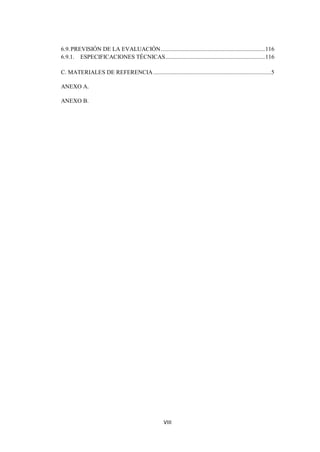 6.9. PREVISIÓN DE LA EVALUACIÓN ..................................................................... 116
6.9.1. ESPECIFICACIONES TÉCNICAS .................................................................. 116

C. MATERIALES DE REFERENCIA .............................................................................. 5

ANEXO A.

ANEXO B.




                                                    VIII
 