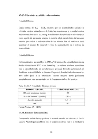 6.7.8.5. Velocidades permisibles en los conductos.

Velocidad Mínima.


Según normas del EX – IEOS, tenemos que los alcantarillados sanitario la
velocidad máxima a tubo lleno es de 0.60m/seg, mientras que la velocidad mínima
parcialmente lleno es de 0,45m/seg. Consideremos la velocidad de auto-limpieza
como aquella tal que pueda arrastrar la materia sólida característica de las aguas
servidas para evitar la sedimentación de los mismos. Por tal motivo se debe
garantizar el acarreo del material y evitar la sedimentación en el sistema de
alcantarillado.


Velocidad Máxima.


En los parámetros que establece la EMAAP-Q tenemos: La velocidad máxima de
diseño en tuberías de PVC es de 0.60m/seg. Los valores máximos permisibles
para la velocidad media en las tuberías por gravedad dependen del material, en
función de su sensibilidad a la abrasión. En general, la velocidad máxima real no
debe sobre pasar a lo establecido. Valores mayores deben justificarse
apropiadamente para ser aceptados por la Empresa prestadora del servicio.


Tabla 6.7.8.5.1. Velocidades Máximas (m3/seg)
         TIPO DE TUBERIA                        VELOCIDAD MAXIMA
      H.S. con uniones de mortero                           2.5
      H.S. con uniones z (caucho)                         3.5 - 4
           Asbesto- cemento                               4.5 – 5
                  PVC                                       4.5
Fuente: Normas EX – IEOS.

6.7.8.6. Pendiente de los conductos.

Es necesario realizar la topografía de la zona de estudio, en este caso el Barrio
Gustavo Andrade para establecer con el respectivo cálculo cual es la pendiente a




                                       80
 