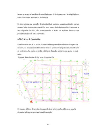 la que se proyecta la red de alcantarillado, con el fin de expresar la velocidad que
tiene cada tramo, mediante la evaluación.


Es conveniente que las redes de alcantarillado sanitario tengan pendientes suaves
para no hacer demasiada excavación, tener un recubrimiento mínimo o ajustarse a
las exigencias locales, tales como cuando se trata        de rellenos llanos o sea
pequeño el desnivel total disponible.

6.7.8.7. Áreas de Aportación.

Para la evaluación de la red de alcantarillado se procedió a delimitar cada pozo de
revisión, de las cuales se obtendrán el área de aportación proporcional en cada uno
de los tramos, las cuales se podrá establecer el caudal sanitario que aporta en cada
pozo.
Figura 6. Distribución de las áreas de aportación




El trazado del área de aportación dependerá de la topografía del terreno y de la
dirección a la que se aporta el caudal sanitario.




                                          81
 