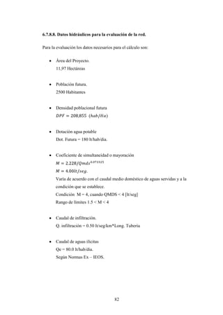 6.7.8.8. Datos hidráulicos para la evaluación de la red.

Para la evaluación los datos necesarios para el cálculo son:

       Área del Proyecto.
       11,97 Hectáreas


       Población futura.
       2500 Habitantes


       Densidad poblacional futura




       Dotación agua potable
       Dot. Futura = 180 lt/hab/dia.


       Coeficiente de simultaneidad o mayoración


                         .
       Varía de acuerdo con el caudal medio doméstico de aguas servidas y a la
       condición que se establece.
       Condición M = 4, cuando QMDS < 4 [lt/seg]
       Rango de límites 1.5 < M < 4


       Caudal de infiltración.
       Q. infiltración = 0.50 lt/seg/km*Long. Tubería


       Caudal de aguas ilícitas
       Qe = 80.0 lt/hab/día.
       Según Normas Ex – IEOS.




                                        82
 