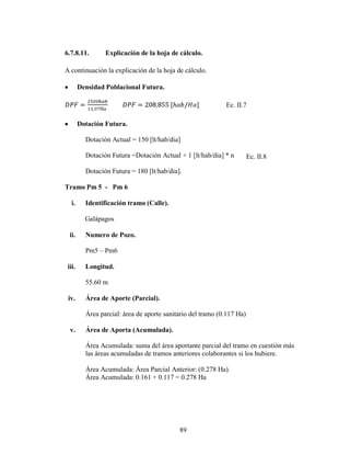 6.7.8.11.        Explicación de la hoja de cálculo.

A continuación la explicación de la hoja de cálculo.

        Densidad Poblacional Futura.

                                                             Ec. II.7

        Dotación Futura.

          Dotación Actual = 150 [lt/hab/dia]

          Dotación Futura =Dotación Actual + 1 [lt/hab/dia] * n         Ec. II.8

          Dotación Futura = 180 [lt/hab/dia].

Tramo Pm 5 - Pm 6

  i.      Identificación tramo (Calle).

          Galápagos

  ii.     Numero de Pozo.

          Pm5 – Pm6

 iii.     Longitud.

          55.60 m

 iv.      Área de Aporte (Parcial).

          Área parcial: área de aporte sanitario del tramo (0.117 Ha)

  v.      Área de Aporta (Acumulada).

          Área Acumulada: suma del área aportante parcial del tramo en cuestión más
          las áreas acumuladas de tramos anteriores colaborantes si los hubiere.

          Área Acumulada: Área Parcial Anterior: (0.278 Ha).
          Área Acumulada: 0.161 + 0.117 = 0.278 Ha




                                            89
 