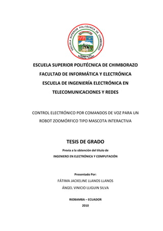 -1-




ESCUELA SUPERIOR POLITÉCNICA DE CHIMBORAZO
   FACULTAD DE INFORMÁTICA Y ELECTRÓNICA
    ESCUELA DE INGENIERÍA ELECTRÓNICA EN
        TELECOMUNICACIONES Y REDES



CONTROL ELECTRÓNICO POR COMANDOS DE VOZ PARA UN
                        COMANDOS
   ROBOT ZOOMÓ
         ZOOMÓRFICO TIPO MASCOTA INTERACTIVA



                 TESIS DE GRADO
              Previa a la obtención del título de
         INGENIERO EN ELECTRÓNICA Y COMPUTACIÓN




                       Presentado Por:
           FÁTIMA JACKELINE LLANOS LLANOS
              ÁNGEL VINICIO LLIGUIN SILVA

                   RIOBAMBA – ECUADOR
                            2010
 