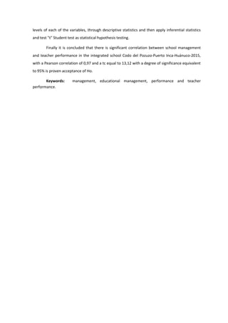 levels of each of the variables, through descriptive statistics and then apply inferential statistics
and test "t" Student test as statistical hypothesis testing.
Finally it is concluded that there is significant correlation between school management
and teacher performance in the integrated school Codo del Pozuzo-Puerto Inca-Huánuco-2015,
with a Pearson correlation of 0,97 and a tc equal to 13,12 with a degree of significance equivalent
to 95% is proven acceptance of Ho.
Keywords: management, educational management, performance and teacher
performance.
 