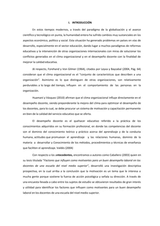 I. INTRODUCCIÓN
En estos tiempos modernos, a través del paradigma de la globalización y el avance
científico y tecnológico en punta, la humanidad entera ha sufrido cambios muy sustanciales en los
aspectos económico, político y social. Esta situación ha generado problemas en países en vías de
desarrollo, especialmente en el sector educación, dando lugar a muchos paradigmas de reformas
educativas y la intervención de otras organizaciones internacionales con miras de solucionar los
conflictos generados en el clima organizacional y en el desempeño docente con la finalidad de
mejorar la calidad educativa.
Al respecto, Forehand y Von Gilmer (1964), citados por Leyva y Bayzabal (2004, Pág. 64)
consideran que el clima organizacional es el “conjunto de características que describen a una
organización”. Asimismo es lo que distinguen de otras organizaciones, son relativamente
perdurables a lo largo del tiempo, influyen en el comportamiento de las personas en la
organización.
Huamaní y Vásquez (2010) afirman que el clima organizacional influye directamente en el
desempeño docente, siendo preponderante la mejora del clima para optimizar el desempeño de
los docentes, para lo cual, se debe procurar un sistema de motivación y capacitación permanente
en bien de la calidad del servicio educativo que se oferta.
El desempeño docente es el quehacer educativo referido a la práctica de los
conocimientos adquiridos en su formación profesional, en donde las competencias del docente
son el dominio del conocimiento teórico y práctico acerca del aprendizaje y de la conducta
humana, actitudes que promuevan el aprendizaje y las relaciones humanas, dominio de la
materia a desarrollar y Conocimiento de los métodos, procedimientos y técnicas de enseñanza
que faciliten el aprendizaje. Valdés (2004)
Con respecto a los antecedentes, encontramos a autores como Caballero (2003) quien en
su tesis titulada “Factores que influyen como motivantes para un buen desempeño laboral en los
docentes de una escuela del nivel medio superior”, desarrolló una investigación descriptiva
prospectiva, en la cual arriba a la conclusión que la motivación es un tema que le interesa a
mucha gente porque sostiene la fuerza de acción psicológica y señala su dirección. A través de
una encuesta llevada a cabo entre los sujetos de estudio se obtuvieron resultados de gran interés
y utilidad para identificar los factores que influyen como motivantes para un buen desempeño
laboral en los docentes de una escuela del nivel medio superior.
 