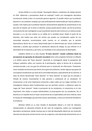 Arratia (2010) en su tesis titulada “desempeño laboral y condiciones de trabajo docente
en Chile: Influencias y percepciones desde los evaluado” realizó una investigación descriptiva
correlacional, donde arriba a la conclusión general siguiente: Es posible indicar que la profesión
docente es una profesión compleja que está profundamente determinada por fuerzas políticas y
sociales. Esto implica que la profesión docente necesariamente depende de características en las
que esta se imparte, por lo tanto un docente, aunque pueda parecer obvio, una de las primeras
conclusiones de esta investigación es que la profesión docente está inmersa en un sistema escolar
(escuela) y a su vez este sistema es un reflejo de la sociedad actual. Desde el punto de los
docentes, esto implica que estos son actores que pueden ser considerados sujetos de una
comunidad educativa, encontrándose están insertos en un contexto, que le permite
desenvolverse dentro de un marco determinado (pero no determinista) por ciertas condiciones
materiales y sociales (que producen la satisfacción laboral) de trabajo, las que influirán en el
desempeño de los docentes y, por tanto, sus resultados en las evaluaciones de desempeño.
Caballero (2013) en su tesis titulada “El buen docente”: estudio cualitativo desde las
percepciones de egresados de educación secundaria tiene como propósito fomentar la reflexión
y el análisis acerca del “buen docente”, desarrolla su investigación desde la perspectiva del
enfoque cualitativo utiliza una muestra de 8 participantes, aplica la técnica de la entrevista
semiestructurada y con una guía de entrevista para la recolección de información. Finalmente,
como resultado encontramos que dentro de la gama de profesores, existen algunos que gozan de
una especial consideración por parte de la comunidad educativa, especialmente de los alumnos. A
estos los hemos denominado “buen docente”. El “buen docente” es aquel que ha marcado e
influido de manera trascendental la vida personal y profesional de un estudiante. En
consecuencia, es de suma importancia conocerlos y saber cuáles son sus rasgos centrales. En la
investigación hallamos datos fundamentales que nos permiten conocer y reflexionar sobre los
rasgos del “buen docente”. Desde la percepción de los estudiantes, el compromiso es lo más
importante. Este implica su propia individualidad y la preocupación por sus estudiantes. Así, el
docente se ve impelido hacia el mayor conocimiento de su especialidad y de otras materias, hacia
el manejo de metodologías que permitan buenos aprendizajes, y hacia una actitud de felicidad en
la enseñanza.
Martínez (2012) en su tesis titulada El desempeño laboral y el nivel de relaciones
interpersonales en educación primaria de San Juan de Lurigancho, realizó una investigación
descriptiva correlacional, donde concluye que el nivel del desempeño laboral de una institución
educativa de educación primaria de San Juan de Lurigancho, está relacionado directamente con el
 