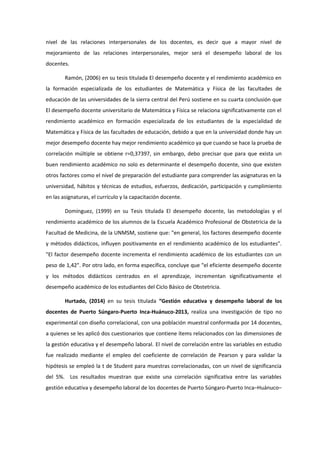 nivel de las relaciones interpersonales de los docentes, es decir que a mayor nivel de
mejoramiento de las relaciones interpersonales, mejor será el desempeño laboral de los
docentes.
Ramón, (2006) en su tesis titulada El desempeño docente y el rendimiento académico en
la formación especializada de los estudiantes de Matemática y Física de las facultades de
educación de las universidades de la sierra central del Perú sostiene en su cuarta conclusión que
El desempeño docente universitario de Matemática y Física se relaciona significativamente con el
rendimiento académico en formación especializada de los estudiantes de la especialidad de
Matemática y Física de las facultades de educación, debido a que en la universidad donde hay un
mejor desempeño docente hay mejor rendimiento académico ya que cuando se hace la prueba de
correlación múltiple se obtiene r=0,37397, sin embargo, debo precisar que para que exista un
buen rendimiento académico no solo es determinante el desempeño docente, sino que existen
otros factores como el nivel de preparación del estudiante para comprender las asignaturas en la
universidad, hábitos y técnicas de estudios, esfuerzos, dedicación, participación y cumplimiento
en las asignaturas, el currículo y la capacitación docente.
Domínguez, (1999) en su Tesis titulada El desempeño docente, las metodologías y el
rendimiento académico de los alumnos de la Escuela Académico Profesional de Obstetricia de la
Facultad de Medicina, de la UNMSM, sostiene que: "en general, los factores desempeño docente
y métodos didácticos, influyen positivamente en el rendimiento académico de los estudiantes".
"El factor desempeño docente incrementa el rendimiento académico de los estudiantes con un
peso de 1,42". Por otro lado, en forma específica, concluye que "el eficiente desempeño docente
y los métodos didácticos centrados en el aprendizaje, incrementan significativamente el
desempeño académico de los estudiantes del Ciclo Básico de Obstetricia.
Hurtado, (2014) en su tesis titulada “Gestión educativa y desempeño laboral de los
docentes de Puerto Súngaro-Puerto Inca-Huánuco-2013, realiza una investigación de tipo no
experimental con diseño correlacional, con una población muestral conformada por 14 docentes,
a quienes se les aplicó dos cuestionarios que contiene ítems relacionados con las dimensiones de
la gestión educativa y el desempeño laboral. El nivel de correlación entre las variables en estudio
fue realizado mediante el empleo del coeficiente de correlación de Pearson y para validar la
hipótesis se empleó la t de Student para muestras correlacionadas, con un nivel de significancia
del 5%. Los resultados muestran que existe una correlación significativa entre las variables
gestión educativa y desempeño laboral de los docentes de Puerto Súngaro-Puerto Inca–Huánuco–
 