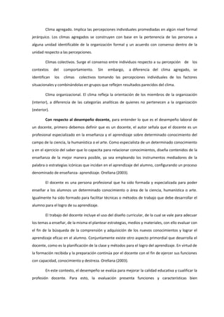 Clima agregado. Implica las percepciones individuales promediadas en algún nivel formal
jerárquico. Los climas agregados se construyen con base en la pertenencia de las personas a
alguna unidad identificable de la organización formal y un acuerdo con consenso dentro de la
unidad respecto a las percepciones.
Climas colectivos. Surge el consenso entre individuos respecto a su percepción de los
contextos del comportamiento. Sin embargo, a diferencia del clima agregado, se
identifican los climas colectivos tomando las percepciones individuales de los factores
situacionales y combinándolas en grupos que reflejen resultados parecidos del clima.
Clima organizacional. El clima refleja la orientación de los miembros de la organización
(interior), a diferencia de las categorías analíticas de quienes no pertenecen a la organización
(exterior).
Con respecto al desempeño docente, para entender lo que es el desempeño laboral de
un docente, primero debemos definir que es un docente, el autor señala que el docente es un
profesional especializado en la enseñanza y el aprendizaje sobre determinado conocimiento del
campo de la ciencia, la humanística o el arte. Como especialista de un determinado conocimiento
y en el ejercicio del saber que lo capacita para relacionar conocimientos, diseña contenidos de la
enseñanza de la mejor manera posible, ya sea empleando los instrumentos mediadores de la
palabra o estrategias icónicas que incidan en el aprendizaje del alumno, configurando un proceso
denominado de enseñanza- aprendizaje. Orellana (2003).
El docente es una persona profesional que ha sido formada y especializada para poder
enseñar a los alumnos un determinado conocimiento o área de la ciencia, humanística o arte.
Igualmente ha sido formado para facilitar técnicas o métodos de trabajo que debe desarrollar el
alumno para el logro de su aprendizaje.
El trabajo del docente incluye el uso del diseño curricular, de la cual se vale para adecuar
los temas a enseñar, de la misma el plantear estrategias, medios y materiales, con ello evaluar con
el fin de la búsqueda de la comprensión y adquisición de los nuevos conocimientos y lograr el
aprendizaje eficaz en el alumno. Conjuntamente existe otro aspecto primordial que desarrolla el
docente, como es la planificación de la clase y métodos para el logro del aprendizaje. En virtud de
la formación recibida y la preparación continúa por el docente con el fin de ejercer sus funciones
con capacidad, conocimiento y destreza. Orellana (2003).
En este contexto, el desempeño se evalúa para mejorar la calidad educativa y cualificar la
profesión docente. Para esto, la evaluación presenta funciones y características bien
 