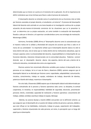 determinadas que se tienen en cuenta en el momento de la aplicación. De ahí la importancia de
definir estándares que sirvan de base para llevar a cabo el proceso de evaluación.
El desempeño docente se entiende como el cumplimiento de sus funciones; éste se halla
por factores asociados al propio docente, al estudiante y al entorno”. El proceso del desempeño
laboral del docente está centrado en una tarea basada en la investigación continua de su propia
actuación, de esta manera irá tomando conciencia de las situaciones que se le presentan lo
cual se determina con su propia evaluación, así como también la evaluación del desempeño
llevada a cabo por el director y el supervisor considerándose como una estrategia de motivación.
Montenegro (2003).
Asimismo, Fernández (2008) afirma al “desempeño docente como la autovaloración que
el maestro realiza de la calidad y efectividad del conjunto de acciones que lleva a cabo en el
marco de sus actividades”. Es importante señalar que el desempeño docente abarca no sólo la
tarea dentro del aula, sino la tarea que se realiza dentro de las instituciones educativas, aquí se
incluyen aspectos como: la emocionalidad del docente, responsabilidad en el desempeño de sus
funciones laborales, relaciones interpersonales con la comunidad educativa. Podemos concluir
diciendo que el desempeño docente abarca dos aspectos, dentro del aula y dentro de la
institución educativa, considerada ésta como una organización.
Diversos autores han encontrado diferentes variables para evaluar el desempeño de las
personas en sus trabajos, tal es el caso de Davis y Newtrons (2003), quienes aseguran que el
desempeño laboral se ve afectado por factores como: capacidades, adaptabilidad, comunicación,
iniciativa, conocimientos, trabajo en equipo, estándares de trabajo, desarrollo de talentos,
potencia el diseño del trabajo, maximizar el desempeño.
Por otro lado, Chiavenato (2000) expone que el desempeño laboral está determinado por
factores actitudinales de la persona y factores operativos tales como: La disciplina, la actitud
cooperativa, la iniciativa, la responsabilidad, habilidad de seguridad, discreción, presentación
personal, interés, creatividad, capacidad de realización y Factores operativos: conocimiento del
trabajo, calidad, cantidad, exactitud, trabajo en equipo, liderazgo.
Además, las autoras Queipo y Useche (2002) concuerdan con la definición anterior, ya
que aseguran que el desempeño de un puesto de trabajo cambia de persona a persona, debido a
que este influye en las habilidades, motivación, trabajo en grupo, capacitación del trabajador,
supervisión y factores situacionales de cada persona; así como, la percepción que se tenga del
papel que se desempeña.
 