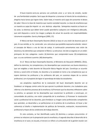 El buen maestro será una persona con profundo amor a un tema de estudio, nacido
de una familiaridad completa. Será capaz de despertar y conservar el interés de los estudiantes y
dirigirlos hacia tareas que logren éxito. Sobre todo, el maestro será capaz de acrecentar el deseo
de saber. Ésta es la clase de maestros que nuestra sociedad necesita. La clase de enseñanza que
un maestro es capaz de impartir es una destreza adquirida. Semejantes maestros se hacen en
las aulas. La destreza que deben tener puede aprenderla cualquiera con inteligencia adecuada,
que esté dispuesto a correr los riesgos y peligros de actuar de acuerdo con responsabilidades
claramente aceptables. García y Rodríguez (2005, 17).
El Marco de Buen Desempeño Docente (2012) se basa en una visión de docencia para el
país. En ese sentido, se ha construido una estructura que posibilite expresarla evitando reducir
el concepto de Marco a una de lista de cotejo. A continuación presentamos esta visión de
docencia y los elementos que componen el Marco. La estructura de éste se organiza en un orden
jerárquico de tres categorías: cuatro (4) dominios que comprenden nueve (9) competencias
que a su vez contienen cuarenta (40) desempeños.
En el Marco de Buen Desempeño Docente, el Ministerio de Educación (MINEDU, 2012),
define los dominios, las competencias y los desempeños que caracterizan una buena docencia y
que son exigibles a todo docente de Educación Básica Regular del país. Constituye un acuerdo
técnico y social entre el Estado, los docentes y la sociedad en torno a las competencias que se
espera dominen las profesoras y los profesores del país, en sucesivas etapas de su carrera
profesional, con el propósito de lograr el aprendizaje de todos los estudiantes.
Los propósitos específicos de la evaluación del buen desempeño docente son a)
Establecer un lenguaje común entre los que ejercen la profesión docente y los ciudadanos para
referirse a los distintos procesos de la enseñanza. b) Promover que los docentes reflexionen sobre
su práctica, se apropien de los desempeños que caracterizan la profesión y construyan, en
comunidades de práctica, una visión compartida de la enseñanza. c) Promover la revaloración
social y profesional de los docentes, para fortalecer su imagen como profesionales competentes
que aprenden, se desarrollan y se perfeccionan en la práctica de la enseñanza. d) Guiar y dar
coherencia al diseño e implementación de políticas de formación, evaluación, reconocimiento
profesional y mejora de las condiciones de trabajo docente.
En este contexto, se han identificado cuatro (4) dominios o campos concurrentes: el
primero se relaciona con la preparación para la enseñanza, el segundo describe el desarrollo de la
enseñanza en el aula y la escuela, el tercero se refiere a la articulación de la gestión escolar con
 