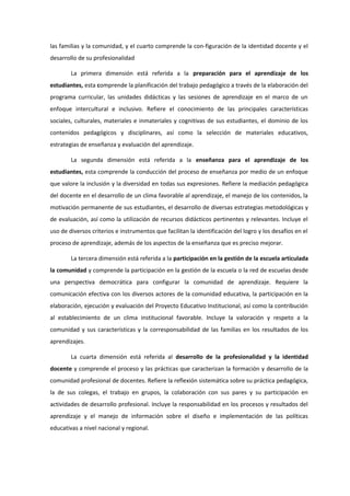 las familias y la comunidad, y el cuarto comprende la con-figuración de la identidad docente y el
desarrollo de su profesionalidad
La primera dimensión está referida a la preparación para el aprendizaje de los
estudiantes, esta comprende la planificación del trabajo pedagógico a través de la elaboración del
programa curricular, las unidades didácticas y las sesiones de aprendizaje en el marco de un
enfoque intercultural e inclusivo. Refiere el conocimiento de las principales características
sociales, culturales, materiales e inmateriales y cognitivas de sus estudiantes, el dominio de los
contenidos pedagógicos y disciplinares, así como la selección de materiales educativos,
estrategias de enseñanza y evaluación del aprendizaje.
La segunda dimensión está referida a la enseñanza para el aprendizaje de los
estudiantes, esta comprende la conducción del proceso de enseñanza por medio de un enfoque
que valore la inclusión y la diversidad en todas sus expresiones. Refiere la mediación pedagógica
del docente en el desarrollo de un clima favorable al aprendizaje, el manejo de los contenidos, la
motivación permanente de sus estudiantes, el desarrollo de diversas estrategias metodológicas y
de evaluación, así como la utilización de recursos didácticos pertinentes y relevantes. Incluye el
uso de diversos criterios e instrumentos que facilitan la identificación del logro y los desafíos en el
proceso de aprendizaje, además de los aspectos de la enseñanza que es preciso mejorar.
La tercera dimensión está referida a la participación en la gestión de la escuela articulada
la comunidad y comprende la participación en la gestión de la escuela o la red de escuelas desde
una perspectiva democrática para configurar la comunidad de aprendizaje. Requiere la
comunicación efectiva con los diversos actores de la comunidad educativa, la participación en la
elaboración, ejecución y evaluación del Proyecto Educativo Institucional, así como la contribución
al establecimiento de un clima institucional favorable. Incluye la valoración y respeto a la
comunidad y sus características y la corresponsabilidad de las familias en los resultados de los
aprendizajes.
La cuarta dimensión está referida al desarrollo de la profesionalidad y la identidad
docente y comprende el proceso y las prácticas que caracterizan la formación y desarrollo de la
comunidad profesional de docentes. Refiere la reflexión sistemática sobre su práctica pedagógica,
la de sus colegas, el trabajo en grupos, la colaboración con sus pares y su participación en
actividades de desarrollo profesional. Incluye la responsabilidad en los procesos y resultados del
aprendizaje y el manejo de información sobre el diseño e implementación de las políticas
educativas a nivel nacional y regional.
 