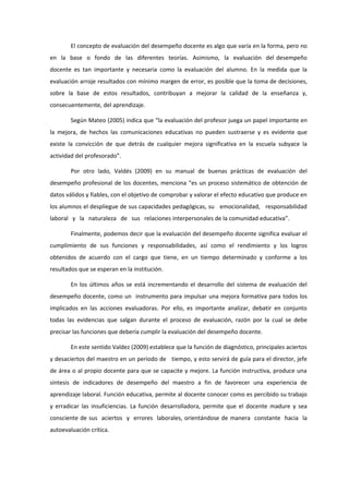 El concepto de evaluación del desempeño docente es algo que varía en la forma, pero no
en la base o fondo de las diferentes teorías. Asimismo, la evaluación del desempeño
docente es tan importante y necesaria como la evaluación del alumno. En la medida que la
evaluación arroje resultados con mínimo margen de error, es posible que la toma de decisiones,
sobre la base de estos resultados, contribuyan a mejorar la calidad de la enseñanza y,
consecuentemente, del aprendizaje.
Según Mateo (2005) indica que “la evaluación del profesor juega un papel importante en
la mejora, de hechos las comunicaciones educativas no pueden sustraerse y es evidente que
existe la convicción de que detrás de cualquier mejora significativa en la escuela subyace la
actividad del profesorado”.
Por otro lado, Valdés (2009) en su manual de buenas prácticas de evaluación del
desempeño profesional de los docentes, menciona “es un proceso sistemático de obtención de
datos válidos y fiables, con el objetivo de comprobar y valorar el efecto educativo que produce en
los alumnos el despliegue de sus capacidades pedagógicas, su emocionalidad, responsabilidad
laboral y la naturaleza de sus relaciones interpersonales de la comunidad educativa”.
Finalmente, podemos decir que la evaluación del desempeño docente significa evaluar el
cumplimiento de sus funciones y responsabilidades, así como el rendimiento y los logros
obtenidos de acuerdo con el cargo que tiene, en un tiempo determinado y conforme a los
resultados que se esperan en la institución.
En los últimos años se está incrementando el desarrollo del sistema de evaluación del
desempeño docente, como un instrumento para impulsar una mejora formativa para todos los
implicados en las acciones evaluadoras. Por ello, es importante analizar, debatir en conjunto
todas las evidencias que salgan durante el proceso de evaluación, razón por la cual se debe
precisar las funciones que debería cumplir la evaluación del desempeño docente.
En este sentido Valdez (2009) establece que la función de diagnóstico, principales aciertos
y desaciertos del maestro en un periodo de tiempo, y esto servirá de guía para el director, jefe
de área o al propio docente para que se capacite y mejore. La función instructiva, produce una
síntesis de indicadores de desempeño del maestro a fin de favorecer una experiencia de
aprendizaje laboral. Función educativa, permite al docente conocer como es percibido su trabajo
y erradicar las insuficiencias. La función desarrolladora, permite que el docente madure y sea
consciente de sus aciertos y errores laborales, orientándose de manera constante hacia la
autoevaluación crítica.
 