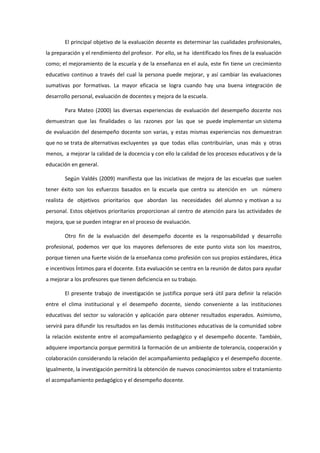 El principal objetivo de la evaluación decente es determinar las cualidades profesionales,
la preparación y el rendimiento del profesor. Por ello, se ha identificado los fines de la evaluación
como; el mejoramiento de la escuela y de la enseñanza en el aula, este fin tiene un crecimiento
educativo continuo a través del cual la persona puede mejorar, y así cambiar las evaluaciones
sumativas por formativas. La mayor eficacia se logra cuando hay una buena integración de
desarrollo personal, evaluación de docentes y mejora de la escuela.
Para Mateo (2000) las diversas experiencias de evaluación del desempeño docente nos
demuestran que las finalidades o las razones por las que se puede implementar un sistema
de evaluación del desempeño docente son varias, y estas mismas experiencias nos demuestran
que no se trata de alternativas excluyentes ya que todas ellas contribuirían, unas más y otras
menos, a mejorar la calidad de la docencia y con ello la calidad de los procesos educativos y de la
educación en general.
Según Valdés (2009) manifiesta que las iniciativas de mejora de las escuelas que suelen
tener éxito son los esfuerzos basados en la escuela que centra su atención en un número
realista de objetivos prioritarios que abordan las necesidades del alumno y motivan a su
personal. Estos objetivos prioritarios proporcionan al centro de atención para las actividades de
mejora, que se pueden integrar en el proceso de evaluación.
Otro fin de la evaluación del desempeño docente es la responsabilidad y desarrollo
profesional, podemos ver que los mayores defensores de este punto vista son los maestros,
porque tienen una fuerte visión de la enseñanza como profesión con sus propios estándares, ética
e incentivos Íntimos para el docente. Esta evaluación se centra en la reunión de datos para ayudar
a mejorar a los profesores que tienen deficiencia en su trabajo.
El presente trabajo de investigación se justifica porque será útil para definir la relación
entre el clima institucional y el desempeño docente, siendo conveniente a las instituciones
educativas del sector su valoración y aplicación para obtener resultados esperados. Asimismo,
servirá para difundir los resultados en las demás instituciones educativas de la comunidad sobre
la relación existente entre el acompañamiento pedagógico y el desempeño docente. También,
adquiere importancia porque permitirá la formación de un ambiente de tolerancia, cooperación y
colaboración considerando la relación del acompañamiento pedagógico y el desempeño docente.
Igualmente, la investigación permitirá la obtención de nuevos conocimientos sobre el tratamiento
el acompañamiento pedagógico y el desempeño docente.
 