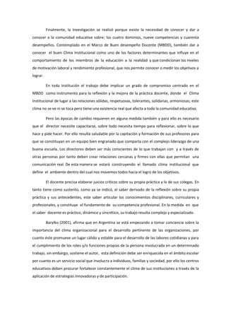 Finalmente, la Investigación se realizó porque existe la necesidad de conocer y dar a
conocer a la comunidad educativa sobre; los cuatro dominios, nueve competencias y cuarenta
desempeños. Contemplado en el Marco de Buen desempeño Docente (MBDD), también dar a
conocer el buen Clima Institucional como uno de los factores determinantes que influye en el
comportamiento de los miembros de la educación a la realidad y que condicionan los niveles
de motivación laboral y rendimiento profesional, que nos permite conocer o medir los objetivos a
lograr.
En toda Institución el trabajo debe implicar un grado de compromiso centrado en el
MBDD como instrumento para la reflexión y la mejora de la práctica docente, donde el Clima
Institucional de lugar a las relaciones sólidas, respetuosas, tolerantes, solidarias, armoniosas; este
clima no se ve ni se toca pero tiene una existencia real que afecta a toda la comunidad educativa.
Pero las épocas de cambio requieren en alguna medida también y para ello es necesario
que el director necesite capacitarse, sobre todo necesita tiempo para reflexionar, sobre lo que
hace y pide hacer. Por ello resulta saludable por la capitación y formación de sus profesores para
que se constituyan en un equipo bien engranado que comparta con el complejo liderazgo de una
buena escuela. Los directores deben ser más conscientes de lo que trabajan con y a través de
otras personas por tanto deben crear relaciones cercanas y firmes con ellas que permitan una
comunicación real. De esta manera se estará construyendo el llamado clima institucional que
define el ambiente dentro del cual nos movemos todos hacia el logro de los objetivos.
El docente precisa elaborar juicios críticos sobre su propia práctica y la de sus colegas. En
tanto tiene como sustento, como ya se indicó, el saber derivado de la reflexión sobre su propia
práctica y sus antecedentes, este saber articular los conocimientos disciplinares, curriculares y
profesionales, y constituye el fundamento de su competencia profesional. En la medida en que
el saber docente es práctico, dinámico y sincrético, su trabajo resulta complejo y especializado.
Barylko (2001), afirma que en Argentina se está empezando a tomar conciencia sobre la
importancia del clima organizacional para el desarrollo pertinente de las organizaciones, por
cuanto éste promueve un lugar cálido y estable para el desarrollo de las labores cotidianas y para
el cumplimiento de los roles y/o funciones propias de la persona involucrada en un determinado
trabajo, sin embargo, sostiene el autor, esta definición debe ser enriquecida en el ámbito escolar
por cuanto es un servicio social que involucra a individuos, familias y sociedad, por ello los centros
educativos deben procurar fortalecer constantemente el clima de sus instituciones a través de la
aplicación de estrategias innovadoras y de participación.
 
