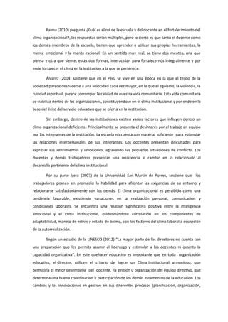 Palma (2010) pregunta ¿Cuál es el rol de la escuela y del docente en el fortalecimiento del
clima organizacional?, las respuestas serían múltiples, pero lo cierto es que tanto el docente como
los demás miembros de la escuela, tienen que aprender a utilizar sus propias herramientas, la
mente emocional y la mente racional. En un sentido muy real, se tiene dos mentes, una que
piensa y otra que siente, estas dos formas, interactúan para fortalecernos integralmente y por
ende fortalecer el clima en la institución a la que se pertenece.
Álvarez (2004) sostiene que en el Perú se vive en una época en la que el tejido de la
sociedad parece deshacerse a una velocidad cada vez mayor, en la que el egoísmo, la violencia, la
ruindad espiritual, parece corromper la calidad de nuestra vida comunitaria. Esta vida comunitaria
se viabiliza dentro de las organizaciones, constituyéndose en el clima institucional y por ende en la
base del éxito del servicio educativo que se oferta en la institución.
Sin embargo, dentro de las instituciones existen varios factores que influyen dentro un
clima organizacional deficiente. Principalmente se presenta el desinterés por el trabajo en equipo
por los integrantes de la institución. La escuela no cuenta con material suficiente para estimular
las relaciones interpersonales de sus integrantes. Los docentes presentan dificultades para
expresar sus sentimientos y emociones, agravando las pequeñas situaciones de conflicto. Los
docentes y demás trabajadores presentan una resistencia al cambio en lo relacionado al
desarrollo pertinente del clima institucional.
Por su parte Vera (2007) de la Universidad San Martín de Porres, sostiene que los
trabajadores poseen en promedio la habilidad para afrontar las exigencias de su entorno y
relacionarse satisfactoriamente con los demás. El clima organizacional es percibido como una
tendencia favorable, existiendo variaciones en la realización personal, comunicación y
condiciones laborales. Se encuentra una relación significativa positiva entre la inteligencia
emocional y el clima institucional, evidenciándose correlación en los componentes de
adaptabilidad, manejo de estrés y estado de ánimo, con los factores del clima laboral a excepción
de la autorrealización.
Según un estudio de la UNESCO (2012) “La mayor parte de los directores no cuenta con
una preparación que les permita asumir el liderazgo y estimular a los docentes ni ostenta la
capacidad organizativa”. En este quehacer educativo es importante que en toda organización
educativa, el director, utilicen el criterio de lograr un Clima Institucional armonioso, que
permitiría el mejor desempeño del docente, la gestión u organización del equipo directivo, que
determina una buena coordinación y participación de los demás estamentos de la educación. Los
cambios y las innovaciones en gestión en sus diferentes procesos (planificación, organización,
 