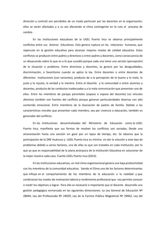 dirección y control) son percibidos de un modo particular por las docentes en la organización;
ellos se verán afectados y a su vez afectando al clima contingente en la ruta al proceso de
cambio.
En las instituciones educativas de la UGEL Puerto Inca se observa principalmente
conflictos entre sus Actores Educativos. Esto genera ruptura en las relaciones humanas, que
repercute en la gestión educativa para alcanzar mejores niveles de calidad educativa. Estos
conflictos se producen entre padres y directivos o entre padres y docentes, como consecuencia de
un desacuerdo sobre lo que es o lo que sucedió porque cada uno tiene una versión (percepción)
de la situación o problema. Entre directivos y docentes, se genera por las desigualdades,
discriminación, o favoritismo cuando se aplica la ley. Entre docentes o entre docentes de
diferentes instituciones (con variantes), producto de a la percepción de lo bueno y lo malo, lo
justo y lo injusto, la verdad y la mentira. Entre el docente y la comunidad o entre alumnos y
docentes, producto de las conductas inadecuadas y a la mala comunicación que presentan uno de
ellos. Entre los miembros de parejas parentales (esposo o esposa del docente) Los vínculos
afectivos también son fuentes del conflicto porque generan particularidades diversas con alto
contenido emocional. Entre miembros de la Asociación de padres de familia. Debido a las
características morales que presentan cada miembro, sea por creencia o educación, también es
generador del conflicto.
En las Instituciones descentralizadas del Ministerio de Educación como la UGEL
Puerto Inca, manifiesta que sus formas de resolver los conflictos son variadas; Desde una
amonestación hasta una sanción sin goce por un lapso de tiempo, etc. Se observa que la
participación de la DRE Huánuco y UGEL Puerto Inca es mínima en dar la solución a este tipo de
problemas debido a varios factores, una de ellas es que son tratados en cada institución, por lo
que ya que es responsabilidad de la plana jerárquica de la Institución Educativa en solucionar de
la mejor manera cada caso. Fuente UGEL Puerto Inca (2014).
En las instituciones educativas, un mal clima organizacional genera una baja productividad
con los miembros de la comunidad educativa. Siendo el Clima uno de los factores determinantes
que influye en el comportamiento de los miembros de la educación a la realidad y que
condicionan los niveles de motivación laboral y rendimiento profesional que nos permite conocer
o medir los objetivos a lograr. Para ello es necesario e importante que el docente desarrolle una
gestión pedagógica enmarcada en las siguientes dimensiones: La Ley General de Educación Nº
28044; Ley del Profesorado Nº 24029; Ley de la Carrera Pública Magisterial Nº 29062, Ley del
 