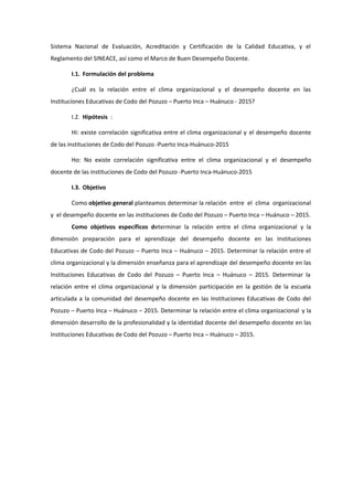 Sistema Nacional de Evaluación, Acreditación y Certificación de la Calidad Educativa, y el
Reglamento del SINEACE, así como el Marco de Buen Desempeño Docente.
I.1. Formulación del problema
¿Cuál es la relación entre el clima organizacional y el desempeño docente en las
Instituciones Educativas de Codo del Pozuzo – Puerto Inca – Huánuco - 2015?
I.2. Hipótesis :
Hi: existe correlación significativa entre el clima organizacional y el desempeño docente
de las instituciones de Codo del Pozuzo -Puerto Inca-Huánuco-2015
Ho: No existe correlación significativa entre el clima organizacional y el desempeño
docente de las instituciones de Codo del Pozuzo -Puerto Inca-Huánuco-2015
I.3. Objetivo
Como objetivo general planteamos determinar la relación entre el clima organizacional
y el desempeño docente en las instituciones de Codo del Pozuzo – Puerto Inca – Huánuco – 2015.
Como objetivos específicos determinar la relación entre el clima organizacional y la
dimensión preparación para el aprendizaje del desempeño docente en las Instituciones
Educativas de Codo del Pozuzo – Puerto Inca – Huánuco – 2015. Determinar la relación entre el
clima organizacional y la dimensión enseñanza para el aprendizaje del desempeño docente en las
Instituciones Educativas de Codo del Pozuzo – Puerto Inca – Huánuco – 2015. Determinar la
relación entre el clima organizacional y la dimensión participación en la gestión de la escuela
articulada a la comunidad del desempeño docente en las Instituciones Educativas de Codo del
Pozuzo – Puerto Inca – Huánuco – 2015. Determinar la relación entre el clima organizacional y la
dimensión desarrollo de la profesionalidad y la identidad docente del desempeño docente en las
Instituciones Educativas de Codo del Pozuzo – Puerto Inca – Huánuco – 2015.
 