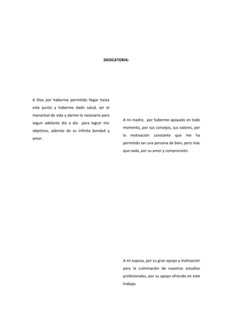 DEDICATORIA:
A Dios por haberme permitido llegar hasta
este punto y haberme dado salud, ser el
manantial de vida y darme lo necesario para
seguir adelante día a día para lograr mis
objetivos, además de su infinita bondad y
amor.
A mi madre, por haberme apoyado en todo
momento, por sus consejos, sus valores, por
la motivación constante que me ha
permitido ser una persona de bien, pero más
que nada, por su amor y comprensión.
A mi esposa, por su gran apoyo y motivación
para la culminación de nuestros estudios
profesionales, por su apoyo ofrecido en este
trabajo.
 