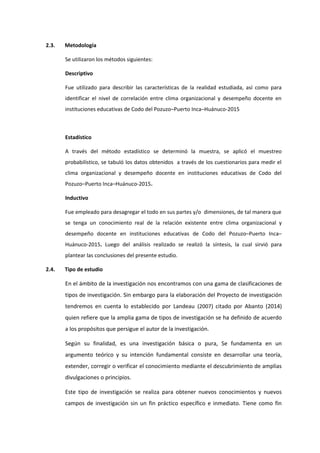 2.3. Metodología
Se utilizaron los métodos siguientes:
Descriptivo
Fue utilizado para describir las características de la realidad estudiada, así como para
identificar el nivel de correlación entre clima organizacional y desempeño docente en
instituciones educativas de Codo del Pozuzo–Puerto Inca–Huánuco-2015
Estadístico
A través del método estadístico se determinó la muestra, se aplicó el muestreo
probabilístico, se tabuló los datos obtenidos a través de los cuestionarios para medir el
clima organizacional y desempeño docente en instituciones educativas de Codo del
Pozuzo–Puerto Inca–Huánuco-2015.
Inductivo
Fue empleado para desagregar el todo en sus partes y/o dimensiones, de tal manera que
se tenga un conocimiento real de la relación existente entre clima organizacional y
desempeño docente en instituciones educativas de Codo del Pozuzo–Puerto Inca–
Huánuco-2015. Luego del análisis realizado se realizó la síntesis, la cual sirvió para
plantear las conclusiones del presente estudio.
2.4. Tipo de estudio
En el ámbito de la investigación nos encontramos con una gama de clasificaciones de
tipos de investigación. Sin embargo para la elaboración del Proyecto de investigación
tendremos en cuenta lo establecido por Landeau (2007) citado por Abanto (2014)
quien refiere que la amplia gama de tipos de investigación se ha definido de acuerdo
a los propósitos que persigue el autor de la investigación.
Según su finalidad, es una investigación básica o pura, Se fundamenta en un
argumento teórico y su intención fundamental consiste en desarrollar una teoría,
extender, corregir o verificar el conocimiento mediante el descubrimiento de amplias
divulgaciones o principios.
Este tipo de investigación se realiza para obtener nuevos conocimientos y nuevos
campos de investigación sin un fin práctico específico e inmediato. Tiene como fin
 
