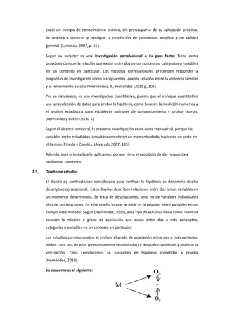 crear un cuerpo de conocimiento teórico, sin preocuparse de su aplicación práctica.
Se orienta a conocer y persigue la resolución de problemas amplios y de validez
general. (Landeau, 2007, p. 55).
Según su carácter es una Investigación correlacional o Ex post facto: Tiene como
propósito conocer la relación que existe entre dos o más conceptos, categorías o variables
en un contexto en particular. Los estudios correlacionales pretenden responder a
preguntas de investigación como las siguientes ¿existe relación entre la violencia familiar
y el rendimiento escolar? Hernández, R., Fernández (2010 p, 105).
Por su naturaleza, es una investigación cuantitativa, puesto que el enfoque cuantitativo
usa la recolección de datos para probar la hipótesis, como base en la medición numérica y
el análisis estadístico para establecer patrones de comportamiento y probar teorías.
(Fernández y Batista2006, 5)
Según el alcance temporal, la presente investigación es de corte transversal, porque las
variables serán estudiadas simultáneamente en un momento dado, haciendo un corte en
el tiempo. Pineda y Canales, (Alvarado 2007: 135).
Además, está orientada a la aplicación, porque tiene el propósito de dar respuesta a
problemas concretos.
2.5. Diseño de estudio
El diseño de contrastación considerado para verificar la hipótesis se denomina diseño
descriptivo correlacional. Estos diseños describen relaciones entre dos o más variables en
un momento determinado. Se trata de descripciones, pero no de variables individuales
sino de sus relaciones. En este diseño lo que se mide es la relación entre variables en un
tiempo determinado. Según (Hernández, 2010), este tipo de estudios tiene como finalidad
conocer la relación o grado de asociación que exista entre dos o más conceptos,
categorías o variables en un contexto en particular.
Los estudios correlacionales, al evaluar el grado de asociación entre dos o más variables,
miden cada una de ellas (presuntamente relacionadas) y después cuantifican y analizan la
vinculación. Tales correlaciones se sustentan en hipótesis sometidas a prueba
(Hernández, 2010).
Su esquema es el siguiente:
Ox
M r
0y
 