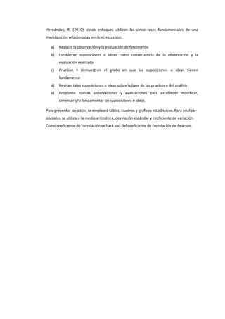 Hernández, R. (2010), estos enfoques utilizan las cinco fases fundamentales de una
investigación relacionadas entre sí, estas son:
a) Realizar la observación y la evaluación de fenómenos
b) Establecen suposiciones o ideas como consecuencia de la observación y la
evaluación realizada
c) Prueban y demuestran el grado en que las suposiciones o ideas tienen
fundamento
d) Revisan tales suposiciones o ideas sobre la base de las pruebas o del análisis
e) Proponen nuevas observaciones y evaluaciones para establecer modificar,
cimentar y/o fundamentar las suposiciones e ideas.
Para presentar los datos se empleará tablas, cuadros y gráficos estadísticos. Para analizar
los datos se utilizará la media aritmética, desviación estándar y coeficiente de variación.
Como coeficiente de correlación se hará uso del coeficiente de correlación de Pearson.
 