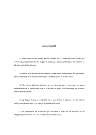 AGRADECIMIENTO
Al doctor César Acuña Peralta, Rector fundador de la Universidad César Vallejo por
permitir el perfeccionamiento del magisterio nacional, a través del Programa de maestría en
Administración de la educación.
Al director de la escuela de Post Grado y a su excelente plana docente por permitirnos
diseñar propuestas para el mejoramiento de la calidad educativa de nuestra región.
Al Mg. Henry Villacorta Valencia por su dinámica para comprender los pasos
fundamentales de la investigación, por su orientación y apoyo en la finalización del presente
informe de investigación.
Al Mg. Regulo Tarazona, coordinador de la sede de Puerto Súngaro, por permitirnos
realizar nuestra superación en el aspecto personal y profesional.
A mis compañeros de promoción que motivaron a cada uno de nosotros de los
integrantes para culminar con éxito nuestros estudios de maestría.
 