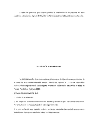 A todas las personas que hicieron posible la culminación de la presente mi meta
académica y de alcanzar el grado de Magister en Administración de la Educción con mucho éxito.
DECLARACIÓN DE AUTENTICIDAD.
Yo, RAMOS NACIÓN, Rolando estudiante del programa de Maestría en Administración de
la Educación de la Universidad César Vallejo, identificado con DNI N° 22530224, con la tesis
titulada: Clima organizacional y desempeño docente en instituciones educativas de Codo de
Pozuzo–Puerto Inca–Huánuco-2015.
DECLARO BAJO JURAMENTO QUE:
1) La tesis es de mi autoría.
2) He respetado las normas internacionales de citas y referencias para las fuentes consultadas.
Por tanto, la tesis no ha sido plagiada ni total ni parcialmente.
3) La tesis no ha sido auto plagiado; es decir, no ha sido publicada ni presentada anteriormente
para obtener algún grado académico previo o título profesional.
 