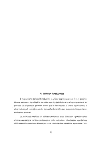 IV. DISCUSIÓN DE RESULTADOS
El mejoramiento de la calidad educativa es una de las preocupaciones de todo gobierno.
Alcanzar estándares de calidad ha permitido que el estado invierta en el mejoramiento de los
procesos. Los diagnósticos permiten afirmar que el clima escolar, la cultura organizacional, el
clima institucional, entre otros, son los factores fundamentales para alcanzar niveles expectantes
en el campo educativo.
Los resultados obtenidos nos permiten afirmar que existe correlación significativa entre
el clima organizacional y el desempeño docente en las instituciones educativas de secundaria de
Codo del Pozuzo -Puerto Inca-Huánuco-2015. Con una correlación de Pearson equivalente a 0.97
53
 