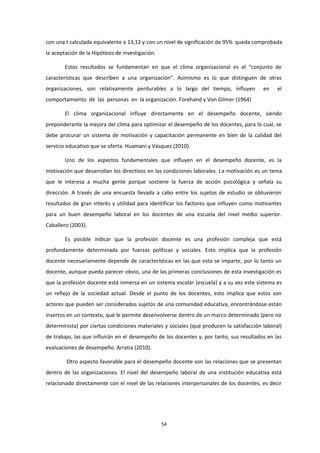 con una t calculada equivalente a 13,12 y con un nivel de significación de 95% queda comprobada
la aceptación de la Hipótesis de investigación.
Estos resultados se fundamentan en que el clima organizacional es el “conjunto de
características que describen a una organización”. Asimismo es lo que distinguen de otras
organizaciones, son relativamente perdurables a lo largo del tiempo, influyen en el
comportamiento de las personas en la organización. Forehand y Von Gilmer (1964)
El clima organizacional influye directamente en el desempeño docente, siendo
preponderante la mejora del clima para optimizar el desempeño de los docentes, para lo cual, se
debe procurar un sistema de motivación y capacitación permanente en bien de la calidad del
servicio educativo que se oferta. Huamaní y Vásquez (2010).
Uno de los aspectos fundamentales que influyen en el desempeño docente, es la
motivación que desarrollan los directivos en las condiciones laborales. La motivación es un tema
que le interesa a mucha gente porque sostiene la fuerza de acción psicológica y señala su
dirección. A través de una encuesta llevada a cabo entre los sujetos de estudio se obtuvieron
resultados de gran interés y utilidad para identificar los factores que influyen como motivantes
para un buen desempeño laboral en los docentes de una escuela del nivel medio superior.
Caballero (2003).
Es posible indicar que la profesión docente es una profesión compleja que está
profundamente determinada por fuerzas políticas y sociales. Esto implica que la profesión
docente necesariamente depende de características en las que esta se imparte, por lo tanto un
docente, aunque pueda parecer obvio, una de las primeras conclusiones de esta investigación es
que la profesión docente está inmersa en un sistema escolar (escuela) y a su vez este sistema es
un reflejo de la sociedad actual. Desde el punto de los docentes, esto implica que estos son
actores que pueden ser considerados sujetos de una comunidad educativa, encontrándose están
insertos en un contexto, que le permite desenvolverse dentro de un marco determinado (pero no
determinista) por ciertas condiciones materiales y sociales (que producen la satisfacción laboral)
de trabajo, las que influirán en el desempeño de los docentes y, por tanto, sus resultados en las
evaluaciones de desempeño. Arratia (2010).
Otro aspecto favorable para el desempeño docente son las relaciones que se presentan
dentro de las organizaciones. El nivel del desempeño laboral de una institución educativa está
relacionado directamente con el nivel de las relaciones interpersonales de los docentes, es decir
54
 