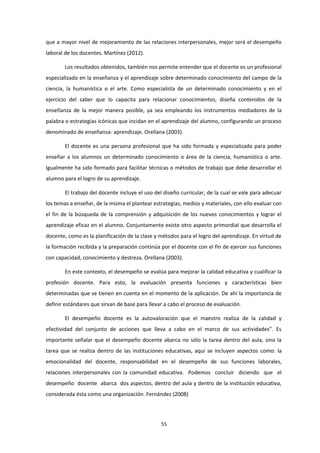 que a mayor nivel de mejoramiento de las relaciones interpersonales, mejor será el desempeño
laboral de los docentes. Martínez (2012).
Los resultados obtenidos, también nos permite entender que el docente es un profesional
especializado en la enseñanza y el aprendizaje sobre determinado conocimiento del campo de la
ciencia, la humanística o el arte. Como especialista de un determinado conocimiento y en el
ejercicio del saber que lo capacita para relacionar conocimientos, diseña contenidos de la
enseñanza de la mejor manera posible, ya sea empleando los instrumentos mediadores de la
palabra o estrategias icónicas que incidan en el aprendizaje del alumno, configurando un proceso
denominado de enseñanza- aprendizaje. Orellana (2003).
El docente es una persona profesional que ha sido formada y especializada para poder
enseñar a los alumnos un determinado conocimiento o área de la ciencia, humanística o arte.
Igualmente ha sido formado para facilitar técnicas o métodos de trabajo que debe desarrollar el
alumno para el logro de su aprendizaje.
El trabajo del docente incluye el uso del diseño curricular, de la cual se vale para adecuar
los temas a enseñar, de la misma el plantear estrategias, medios y materiales, con ello evaluar con
el fin de la búsqueda de la comprensión y adquisición de los nuevos conocimientos y lograr el
aprendizaje eficaz en el alumno. Conjuntamente existe otro aspecto primordial que desarrolla el
docente, como es la planificación de la clase y métodos para el logro del aprendizaje. En virtud de
la formación recibida y la preparación continúa por el docente con el fin de ejercer sus funciones
con capacidad, conocimiento y destreza. Orellana (2003).
En este contexto, el desempeño se evalúa para mejorar la calidad educativa y cualificar la
profesión docente. Para esto, la evaluación presenta funciones y características bien
determinadas que se tienen en cuenta en el momento de la aplicación. De ahí la importancia de
definir estándares que sirvan de base para llevar a cabo el proceso de evaluación.
El desempeño docente es la autovaloración que el maestro realiza de la calidad y
efectividad del conjunto de acciones que lleva a cabo en el marco de sus actividades”. Es
importante señalar que el desempeño docente abarca no sólo la tarea dentro del aula, sino la
tarea que se realiza dentro de las instituciones educativas, aquí se incluyen aspectos como: la
emocionalidad del docente, responsabilidad en el desempeño de sus funciones laborales,
relaciones interpersonales con la comunidad educativa. Podemos concluir diciendo que el
desempeño docente abarca dos aspectos, dentro del aula y dentro de la institución educativa,
considerada ésta como una organización. Fernández (2008)
55
 