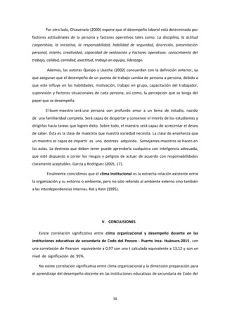 Por otro lado, Chiavenato (2000) expone que el desempeño laboral está determinado por
factores actitudinales de la persona y factores operativos tales como: La disciplina, la actitud
cooperativa, la iniciativa, la responsabilidad, habilidad de seguridad, discreción, presentación
personal, interés, creatividad, capacidad de realización y Factores operativos: conocimiento del
trabajo, calidad, cantidad, exactitud, trabajo en equipo, liderazgo.
Además, las autoras Queipo y Useche (2002) concuerdan con la definición anterior, ya
que aseguran que el desempeño de un puesto de trabajo cambia de persona a persona, debido a
que este influye en las habilidades, motivación, trabajo en grupo, capacitación del trabajador,
supervisión y factores situacionales de cada persona; así como, la percepción que se tenga del
papel que se desempeña.
El buen maestro será una persona con profundo amor a un tema de estudio, nacido
de una familiaridad completa. Será capaz de despertar y conservar el interés de los estudiantes y
dirigirlos hacia tareas que logren éxito. Sobre todo, el maestro será capaz de acrecentar el deseo
de saber. Ésta es la clase de maestros que nuestra sociedad necesita. La clase de enseñanza que
un maestro es capaz de impartir es una destreza adquirida. Semejantes maestros se hacen en
las aulas. La destreza que deben tener puede aprenderla cualquiera con inteligencia adecuada,
que esté dispuesto a correr los riesgos y peligros de actuar de acuerdo con responsabilidades
claramente aceptables. García y Rodríguez (2005, 17).
Finalmente coincidimos que el clima Institucional es la estrecha relación existente entre
la organización y su entorno o ambiente, pero no sólo referido al ambiente externo sino también
a las interdependencias internas. Kat y Katn (1995).
V. CONCLUSIONES
Existe correlación significativa entre clima organizacional y desempeño docente en las
instituciones educativas de secundaria de Codo del Pozuzo - Puerto Inca- Huánuco-2015, con
una correlación de Pearson equivalente a 0,97 con una t calculada equivalente a 13,12 y con un
nivel de significación de 95%.
No existe correlación significativa entre clima organizacional y la dimensión preparación para
el aprendizaje del desempeño docente en las instituciones educativas de secundaria de Codo del
56
 