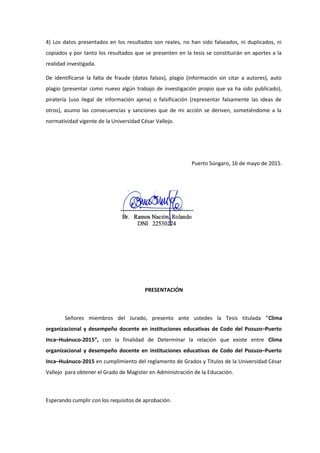 4) Los datos presentados en los resultados son reales, no han sido falseados, ni duplicados, ni
copiados y por tanto los resultados que se presenten en la tesis se constituirán en aportes a la
realidad investigada.
De identificarse la falta de fraude (datos falsos), plagio (información sin citar a autores), auto
plagio (presentar como nuevo algún trabajo de investigación propio que ya ha sido publicado),
piratería (uso ilegal de información ajena) o falsificación (representar falsamente las ideas de
otros), asumo las consecuencias y sanciones que de mi acción se deriven, sometiéndome a la
normatividad vigente de la Universidad César Vallejo.
Puerto Súngaro, 16 de mayo de 2015.
PRESENTACIÓN
Señores miembros del Jurado, presento ante ustedes la Tesis titulada “Clima
organizacional y desempeño docente en instituciones educativas de Codo del Pozuzo–Puerto
Inca–Huánuco-2015”, con la finalidad de Determinar la relación que existe entre Clima
organizacional y desempeño docente en instituciones educativas de Codo del Pozuzo–Puerto
Inca–Huánuco-2015 en cumplimiento del reglamento de Grados y Títulos de la Universidad César
Vallejo para obtener el Grado de Magister en Administración de la Educación.
Esperando cumplir con los requisitos de aprobación.
 