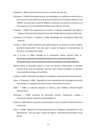 Chiavenato, I. (2002). Gestión del talento humano. Colombia: Mc Graw-Hill.
Domínguez, C. (1999) El desempeño docente, las metodologías y el rendimiento académico de los
alumnos de la Escuela Académico Profesional de Obstetricia de la Facultad de Medicina, de la
UNMSM. Tesis para optar el grado de Magister en Educación con mención en Docencia en el
Nivel Superior en la Universidad Nacional Mayor de San Marcos. Lima-Perú
Fernández, T. (2008). Clima organizacional en escuelas: Un Enfoque Comparativo para México y
Uruguay. Revista Electrónica Iberoamericana sobre Calidad, Eficacia y Cambio en Educación.
Hernández, R.; Fernández, C. y Baptista, P. (2006). Metodología de la Investigación. México: Mc
Graw-Hill.
Hurtado, A. (2014). Gestión educativa y desempeño laboral de los docentes de Puerto Súngaro-
PuertoInca-Huánuco-2013. Tesis para optar el grado de Magister en Administración de
Educación. Universidad César Vallejo.
Kat, D. & Katn. R. (1995), Psicología de la organización. México: editorial Trillas. En
http://www.monografias.com/trabajos75/relacion-clima-institucional-rendimiento-
estudiantes/relacion-clima-institucional-rendimiento-estudiantes2.shtml#ixzz3cf8hsNCu
Martínez (2012) El desempeño laboral y el nivel de relaciones interpersonales en educación
primaria de San Juan de Lurigancho. Tesis para optar el grado de Magister en Educación.
Universidad Nacional Mayor de San Marcos
Landeau, R. (2007). Elaboración de trabajos de investigación. Venezuela:Editorial Alfa Venezuela.
Leyva, G. & Baizabal, E. (2004). Diagnóstico de clima organizacional de la prestadora de servicios
Plus del Golfo S.C. y propuesta de mejora continua. Universidad Veracruzana
Mateo, J. (2000). La evaluación educativa, su práctica y otras metáforas. Barcelona-España:
Editorial Horsori.
Montengro, I. (2003). Evaluación del desempeño docente. Fundamentos, modelos e
instrumentos. Bogotá: Cooperativa Editorial Magisterio
Orellana, C. (2001) Reforma educativa y transformación curricular. Guatemala: Editorial Ministerio
de Educación.
Palma, S. (1998), “Diagnóstico del Clima Organizacional en trabajadores dependientes de Lima
Metropolitana”. Tesis para optar el grado de magister. Universidad Nacional Mayor de San
Marcos
60
 