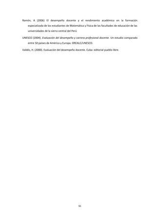 Ramón, A (2006) El desempeño docente y el rendimiento académico en la formación
especializada de los estudiantes de Matemática y Física de las facultades de educación de las
universidades de la sierra central del Perú
UNESCO (2004). Evaluación del desempeño y carrera profesional docente. Un estudio comparado
entre 50 países de América y Europa. OREALC/UNESCO.
Valdés, H. (2000). Evaluación del desempeño docente. Cuba: editorial pueblo libre.
61
 
