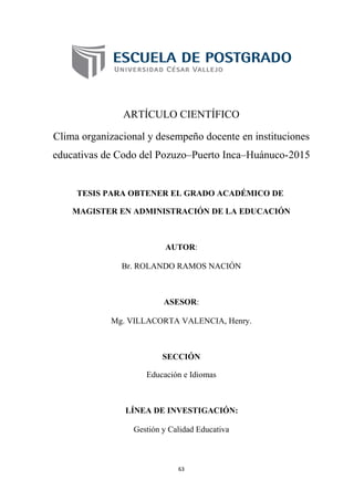 ARTÍCULO CIENTÍFICO
Clima organizacional y desempeño docente en instituciones
educativas de Codo del Pozuzo–Puerto Inca–Huánuco-2015
TESIS PARA OBTENER EL GRADO ACADÉMICO DE
MAGISTER EN ADMINISTRACIÓN DE LA EDUCACIÓN
AUTOR:
Br. ROLANDO RAMOS NACIÓN
ASESOR:
Mg. VILLACORTA VALENCIA, Henry.
SECCIÓN
Educación e Idiomas
LÍNEA DE INVESTIGACIÓN:
Gestión y Calidad Educativa
63
 