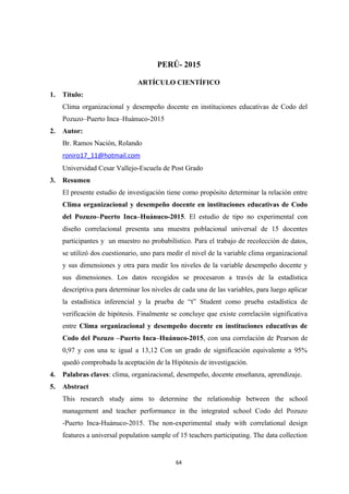 PERÚ- 2015
ARTÍCULO CIENTÍFICO
1. Título:
Clima organizacional y desempeño docente en instituciones educativas de Codo del
Pozuzo–Puerto Inca–Huánuco-2015
2. Autor:
Br. Ramos Nación, Rolando
roniro17_11@hotmail.com
Universidad Cesar Vallejo-Escuela de Post Grado
3. Resumen
El presente estudio de investigación tiene como propósito determinar la relación entre
Clima organizacional y desempeño docente en instituciones educativas de Codo
del Pozuzo–Puerto Inca–Huánuco-2015. El estudio de tipo no experimental con
diseño correlacional presenta una muestra poblacional universal de 15 docentes
participantes y un muestro no probabilístico. Para el trabajo de recolección de datos,
se utilizó dos cuestionario, uno para medir el nivel de la variable clima organizacional
y sus dimensiones y otra para medir los niveles de la variable desempeño docente y
sus dimensiones. Los datos recogidos se procesaron a través de la estadística
descriptiva para determinar los niveles de cada una de las variables, para luego aplicar
la estadística inferencial y la prueba de “t” Student como prueba estadística de
verificación de hipótesis. Finalmente se concluye que existe correlación significativa
entre Clima organizacional y desempeño docente en instituciones educativas de
Codo del Pozuzo –Puerto Inca–Huánuco-2015, con una correlación de Pearson de
0,97 y con una tc igual a 13,12 Con un grado de significación equivalente a 95%
quedó comprobada la aceptación de la Hipótesis de investigación.
4. Palabras claves: clima, organizacional, desempeño, docente enseñanza, aprendizaje.
5. Abstract
This research study aims to determine the relationship between the school
management and teacher performance in the integrated school Codo del Pozuzo
-Puerto Inca-Huánuco-2015. The non-experimental study with correlational design
features a universal population sample of 15 teachers participating. The data collection
64
 