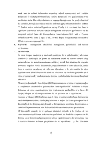 work was to collect information regarding school management and variable
dimensions of teacher performance and variable dimensions Two questionnaires were
used in this study. The collected data were processed to determine the levels of each of
the variables, through descriptive statistics and then apply inferential statistics and test
"t" Student test as statistical hypothesis testing. Finally it is concluded that there is
significant correlation between school management and teacher performance in the
integrated school Codo del Pozuzo-Puerto Inca-Huánuco-2015, with a Pearson
correlation of 0.97 and a tc equal to 13,12 with a degree of significance equivalent to
95% is proven acceptance of Ho.
6. Keywords: management, educational management, performance and teacher
performance.
7. Introducción
En estos tiempos modernos, a través del paradigma de la globalización y el avance
científico y tecnológico en punta, la humanidad entera ha sufrido cambios muy
sustanciales en los aspectos económico, político y social. Esta situación ha generado
problemas en países en vías de desarrollo, especialmente en el sector educación, dando
lugar a muchos paradigmas de reformas educativas y la intervención de otras
organizaciones internacionales con miras de solucionar los conflictos generados en el
clima organizacional y en el desempeño docente con la finalidad de mejorar la calidad
educativa.
Al respecto, Forehand y Von Gilmer (1964) consideran que el clima organizacional es
el “conjunto de características que describen a una organización”. Asimismo es lo que
distinguen de otras organizaciones, son relativamente perdurables a lo largo del
tiempo, influyen en el comportamiento de las personas en la organización.
Huamaní y Vásquez (2010) afirman que el clima organizacional influye directamente
en el desempeño docente, siendo preponderante la mejora del clima para optimizar el
desempeño de los docentes, para lo cual, se debe procurar un sistema de motivación y
capacitación permanente en bien de la calidad del servicio educativo que se oferta.
El desempeño docente es el quehacer educativo referido a la práctica de los
conocimientos adquiridos en su formación profesional, en donde las competencias del
docente son el dominio del conocimiento teórico y práctico acerca del aprendizaje y de
la conducta humana, actitudes que promuevan el aprendizaje y las relaciones
65
 