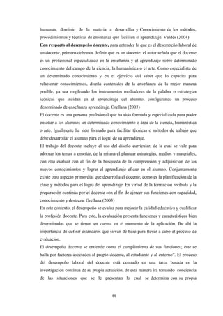 humanas, dominio de la materia a desarrollar y Conocimiento de los métodos,
procedimientos y técnicas de enseñanza que faciliten el aprendizaje. Valdés (2004)
Con respecto al desempeño docente, para entender lo que es el desempeño laboral de
un docente, primero debemos definir que es un docente, el autor señala que el docente
es un profesional especializado en la enseñanza y el aprendizaje sobre determinado
conocimiento del campo de la ciencia, la humanística o el arte. Como especialista de
un determinado conocimiento y en el ejercicio del saber que lo capacita para
relacionar conocimientos, diseña contenidos de la enseñanza de la mejor manera
posible, ya sea empleando los instrumentos mediadores de la palabra o estrategias
icónicas que incidan en el aprendizaje del alumno, configurando un proceso
denominado de enseñanza aprendizaje. Orellana (2003)
El docente es una persona profesional que ha sido formada y especializada para poder
enseñar a los alumnos un determinado conocimiento o área de la ciencia, humanística
o arte. Igualmente ha sido formado para facilitar técnicas o métodos de trabajo que
debe desarrollar el alumno para el logro de su aprendizaje.
El trabajo del docente incluye el uso del diseño curricular, de la cual se vale para
adecuar los temas a enseñar, de la misma el plantear estrategias, medios y materiales,
con ello evaluar con el fin de la búsqueda de la comprensión y adquisición de los
nuevos conocimientos y lograr el aprendizaje eficaz en el alumno. Conjuntamente
existe otro aspecto primordial que desarrolla el docente, como es la planificación de la
clase y métodos para el logro del aprendizaje. En virtud de la formación recibida y la
preparación continúa por el docente con el fin de ejercer sus funciones con capacidad,
conocimiento y destreza. Orellana (2003)
En este contexto, el desempeño se evalúa para mejorar la calidad educativa y cualificar
la profesión docente. Para esto, la evaluación presenta funciones y características bien
determinadas que se tienen en cuenta en el momento de la aplicación. De ahí la
importancia de definir estándares que sirvan de base para llevar a cabo el proceso de
evaluación.
El desempeño docente se entiende como el cumplimiento de sus funciones; éste se
halla por factores asociados al propio docente, al estudiante y al entorno”. El proceso
del desempeño laboral del docente está centrado en una tarea basada en la
investigación continua de su propia actuación, de esta manera irá tomando conciencia
de las situaciones que se le presentan lo cual se determina con su propia
66
 