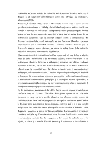 evaluación, así como también la evaluación del desempeño llevada a cabo por el
director y el supervisor considerándose como una estrategia de motivación.
Montenegro (2003).
Asimismo, Fernández (2008) afirma al “desempeño docente como la autovaloración
que el maestro realiza de la calidad y efectividad del conjunto de acciones que lleva a
cabo en el marco de sus actividades”. Es importante señalar que el desempeño docente
abarca no sólo la tarea dentro del aula, sino la tarea que se realiza dentro de las
instituciones educativas, aquí se incluyen aspectos como: la emocionalidad del
docente, responsabilidad en el desempeño de sus funciones laborales, relaciones
interpersonales con la comunidad educativa. Podemos concluir diciendo que el
desempeño docente abarca dos aspectos, dentro del aula y dentro de la institución
educativa, considerada ésta como una organización.
El presente trabajo de investigación se justifica porque será útil para definir la relación
entre el clima institucional y el desempeño docente, siendo conveniente a las
instituciones educativas del sector su valoración y aplicación para obtener resultados
esperados. Asimismo, servirá para difundir los resultados en las demás instituciones
educativas de la comunidad sobre la relación existente entre el acompañamiento
pedagógico y el desempeño docente. También, adquiere importancia porque permitirá
la formación de un ambiente de tolerancia, cooperación y colaboración considerando
la relación del acompañamiento pedagógico y el desempeño docente. Igualmente, la
investigación permitirá la obtención de nuevos conocimientos sobre el tratamiento el
acompañamiento pedagógico y el desempeño docente.
En las instituciones educativas de la UGEL Puerto Inca se observa principalmente
conflictos entre sus Actores Educativos. Esto genera ruptura en las relaciones
humanas, que repercute en la gestión educativa para alcanzar mejores niveles de
calidad educativa. Estos conflictos se producen entre padres y directivos o entre padres
y docentes, como consecuencia de un desacuerdo sobre lo que es o lo que sucedió
porque cada uno tiene una versión (percepción) de la situación o problema. Entre
directivos y docentes, se genera por las desigualdades, discriminación, o favoritismo
cuando se aplica la ley. Entre docentes o entre docentes de diferentes instituciones
(con variantes), producto de a la percepción de lo bueno y lo malo, lo justo y lo
injusto, la verdad y la mentira. Entre el docente y la comunidad o entre alumnos y
67
 