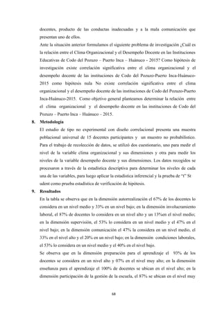 docentes, producto de las conductas inadecuadas y a la mala comunicación que
presentan uno de ellos.
Ante la situación anterior formulamos el siguiente problema de investigación ¿Cuál es
la relación entre el Clima Organizacional y el Desempeño Docente en las Instituciones
Educativas de Codo del Pozuzo – Puerto Inca – Huánuco - 2015? Como hipótesis de
investigación existe correlación significativa entre el clima organizacional y el
desempeño docente de las instituciones de Codo del Pozuzo-Puerto Inca-Huánuco-
2015 como hipótesis nula No existe correlación significativa entre el clima
organizacional y el desempeño docente de las instituciones de Codo del Pozuzo-Puerto
Inca-Huánuco-2015. Como objetivo general planteamos determinar la relación entre
el clima organizacional y el desempeño docente en las instituciones de Codo del
Pozuzo – Puerto Inca – Huánuco – 2015.
8. Metodología
El estudio de tipo no experimental con diseño correlacional presenta una muestra
poblacional universal de 15 docentes participantes y un muestro no probabilístico.
Para el trabajo de recolección de datos, se utilizó dos cuestionario, uno para medir el
nivel de la variable clima organizacional y sus dimensiones y otra para medir los
niveles de la variable desempeño docente y sus dimensiones. Los datos recogidos se
procesaron a través de la estadística descriptiva para determinar los niveles de cada
una de las variables, para luego aplicar la estadística inferencial y la prueba de “t” St
udent como prueba estadística de verificación de hipótesis.
9. Resultados
En la tabla se observa que en la dimensión autorrealización el 67% de los docentes lo
considera en un nivel medio y 33% en un nivel bajo; en la dimensión involucramiento
laboral, el 87% de docentes lo considera en un nivel alto y un 13%en el nivel medio;
en la dimensión supervisión, el 53% lo considera en un nivel medio y el 47% en el
nivel bajo; en la dimensión comunicación el 47% la considera en un nivel medio, el
33% en el nivel alto y el 20% en un nivel bajo; en la dimensión condiciones laborales,
el 53% lo considera en un nivel medio y el 40% en el nivel bajo.
Se observa que en la dimensión preparación para el aprendizaje el 93% de los
docentes se considera en un nivel alto y 07% en el nivel muy alto; en la dimensión
enseñanza para el aprendizaje el 100% de docentes se ubican en el nivel alto; en la
dimensión participación de la gestión de la escuela, el 87% se ubican en el nivel muy
68
 
