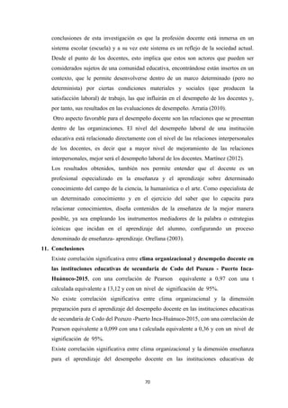 conclusiones de esta investigación es que la profesión docente está inmersa en un
sistema escolar (escuela) y a su vez este sistema es un reflejo de la sociedad actual.
Desde el punto de los docentes, esto implica que estos son actores que pueden ser
considerados sujetos de una comunidad educativa, encontrándose están insertos en un
contexto, que le permite desenvolverse dentro de un marco determinado (pero no
determinista) por ciertas condiciones materiales y sociales (que producen la
satisfacción laboral) de trabajo, las que influirán en el desempeño de los docentes y,
por tanto, sus resultados en las evaluaciones de desempeño. Arratia (2010).
Otro aspecto favorable para el desempeño docente son las relaciones que se presentan
dentro de las organizaciones. El nivel del desempeño laboral de una institución
educativa está relacionado directamente con el nivel de las relaciones interpersonales
de los docentes, es decir que a mayor nivel de mejoramiento de las relaciones
interpersonales, mejor será el desempeño laboral de los docentes. Martínez (2012).
Los resultados obtenidos, también nos permite entender que el docente es un
profesional especializado en la enseñanza y el aprendizaje sobre determinado
conocimiento del campo de la ciencia, la humanística o el arte. Como especialista de
un determinado conocimiento y en el ejercicio del saber que lo capacita para
relacionar conocimientos, diseña contenidos de la enseñanza de la mejor manera
posible, ya sea empleando los instrumentos mediadores de la palabra o estrategias
icónicas que incidan en el aprendizaje del alumno, configurando un proceso
denominado de enseñanza- aprendizaje. Orellana (2003).
11. Conclusiones
Existe correlación significativa entre clima organizacional y desempeño docente en
las instituciones educativas de secundaria de Codo del Pozuzo - Puerto Inca-
Huánuco-2015, con una correlación de Pearson equivalente a 0,97 con una t
calculada equivalente a 13,12 y con un nivel de significación de 95%.
No existe correlación significativa entre clima organizacional y la dimensión
preparación para el aprendizaje del desempeño docente en las instituciones educativas
de secundaria de Codo del Pozuzo -Puerto Inca-Huánuco-2015, con una correlación de
Pearson equivalente a 0,099 con una t calculada equivalente a 0,36 y con un nivel de
significación de 95%.
Existe correlación significativa entre clima organizacional y la dimensión enseñanza
para el aprendizaje del desempeño docente en las instituciones educativas de
70
 