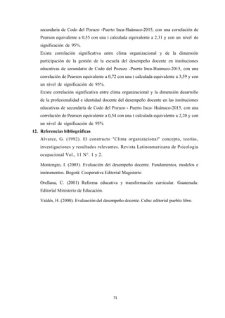 secundaria de Codo del Pozuzo -Puerto Inca-Huánuco-2015, con una correlación de
Pearson equivalente a 0,55 con una t calculada equivalente a 2,31 y con un nivel de
significación de 95%.
Existe correlación significativa entre clima organizacional y de la dimensión
participación de la gestión de la escuela del desempeño docente en instituciones
educativas de secundaria de Codo del Pozuzo -Puerto Inca-Huánuco-2015, con una
correlación de Pearson equivalente a 0,72 con una t calculada equivalente a 3,59 y con
un nivel de significación de 95%.
Existe correlación significativa entre clima organizacional y la dimensión desarrollo
de la profesionalidad e identidad docente del desempeño docente en las instituciones
educativas de secundaria de Codo del Pozuzo - Puerto Inca- Huánuco-2015, con una
correlación de Pearson equivalente a 0,54 con una t calculada equivalente a 2,20 y con
un nivel de significación de 95%
12. Referencias bibliográficas
Alvarez, G. (1992). El constructo "Clima organizacional" concepto, teorías,
investigaciones y resultados relevantes. Revista Latinoamericana de Psicología
ocupacional Vol., 11 N°. 1 y 2.
Montengro, I. (2003). Evaluación del desempeño docente. Fundamentos, modelos e
instrumentos. Bogotá: Cooperativa Editorial Magisterio
Orellana, C. (2001) Reforma educativa y transformación curricular. Guatemala:
Editorial Ministerio de Educación.
Valdés, H. (2000). Evaluación del desempeño docente. Cuba: editorial pueblo libre.
71
 
