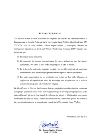DECLARACION JURADA
Yo, Rolando Ramos Nación, estudiante del Programa de Maestría en Administración de la
Educación de la Escuela Postgrado de la Universidad Cesar Vallejo, identificado con DNI
22530224, con la tesis titulada “Clima organizacional y desempeño docente en
instituciones educativas de Codo del Pozuzo–Puerto Inca–Huánuco-2015” Declaro bajo
juramento que:
1) El artículo es de mi autoría
2) He respetado las normas internacionales de citas y referencias para las fuentes
consultadas. Por tanto, la tesis no ha sido plagiada ni total ni parcial.
3) La tesis no ha sido auto plagiado; es decir, no ha sido publicada ni presentada
anteriormente para obtener algún grado académico previo o título profesional.
4) Los datos presentados en los resultados son reales, no han sido falseados, ni
duplicados, ni copiados por tanto los resultados que se presentan en la tesis se
constituirán en aportes a la realidad investigada.
De identificarse la falta de fraude (datos falsos), plagio (información sin citar a autores),
auto plagio (presentar como como nuevo algún trabajo de investigación propio que ya ha
sido publicado), piratería (uso ilegal de información ajena) o falsificación (representar
falsamente las ideas de otros), asumo las consecuencias y sanciones que de mi acción se
deriven, sometiéndome a la normatividad vigente de la Universidad Cesar Vallejo.
Puerto Inca, julio de 2015
72
 