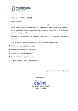 ANEXO 03: CARTA AL EXPERTO
Estimado señor (a):
……………………………………………………………………………………………….Mediante la presente y con el
debido respeto, me dirijo a usted, en atención a su experiencia y calificada formación profesional,
con la finalidad de someter a su consideración el presente instrumento en su condición de
experto, a fin de que pueda evaluarlo.
Agradecemos por anticipado su aceptación, razón por la cual quedamos infinitamente
agradecidas.
El juicio consiste en responder los siguientes criterios (ver cuadro de validación):
 Relación entre la variable y la dimensión.
 Relación entre la dimensión y el indicador.
 Relación entre el indicador y el ítem.
 El ítem mide lo que se propone medir.
 La redacción es clara, precisa y comprensible.
Agradecemos su valiosa colaboración.
Atentamente
 