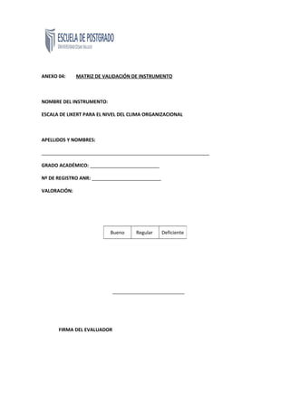 ANEXO 04: MATRIZ DE VALIDACIÓN DE INSTRUMENTO
NOMBRE DEL INSTRUMENTO:
ESCALA DE LIKERT PARA EL NIVEL DEL CLIMA ORGANIZACIONAL
APELLIDOS Y NOMBRES:
_______________________________________________________________
GRADO ACADÉMICO: __________________________
Nº DE REGISTRO ANR: __________________________
VALORACIÓN:
___________________________
FIRMA DEL EVALUADOR
Bueno Regular Deficiente
 